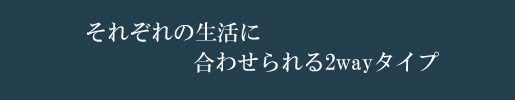 それぞれの生活に合わせられる2wayタイプ