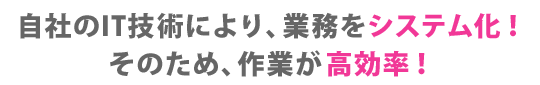 自社のIT技術により、業務をシステム化！そのため、作業が高効率！