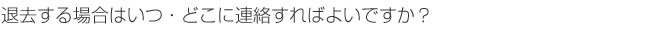 退去する場合はいつ・どこに連絡すればよいですか？